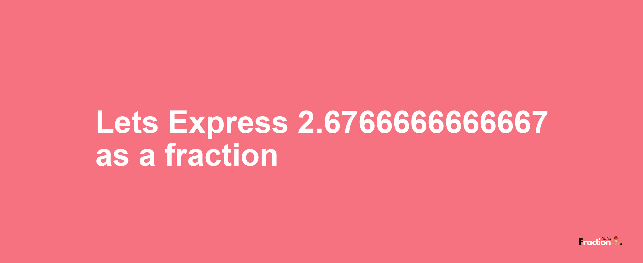 Lets Express 2.6766666666667 as afraction